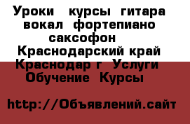 Уроки , курсы, гитара, вокал, фортепиано, саксофон   - Краснодарский край, Краснодар г. Услуги » Обучение. Курсы   